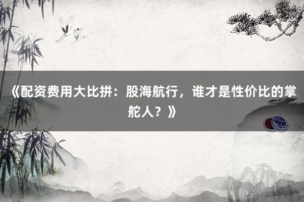 《配资费用大比拼：股海航行，谁才是性价比的掌舵人？》