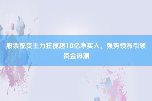 股票配资主力狂揽超10亿净买入，强势领涨引领资金热潮