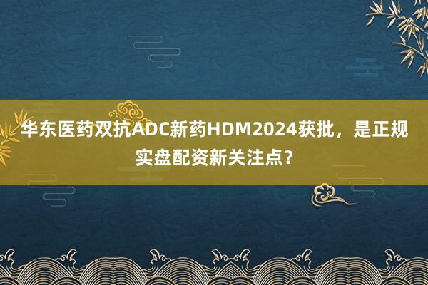 华东医药双抗ADC新药HDM2024获批，是正规实盘配资新关注点？