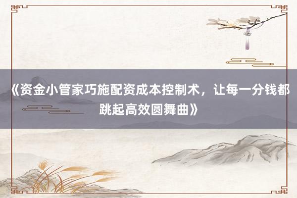 《资金小管家巧施配资成本控制术，让每一分钱都跳起高效圆舞曲》