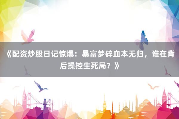《配资炒股日记惊爆：暴富梦碎血本无归，谁在背后操控生死局？》