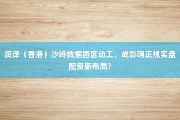 润泽（香港）沙岭数据园区动工，或影响正规实盘配资新布局？