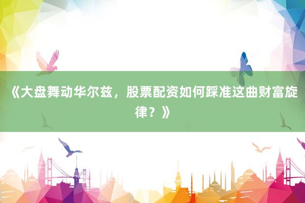 《大盘舞动华尔兹，股票配资如何踩准这曲财富旋律？》