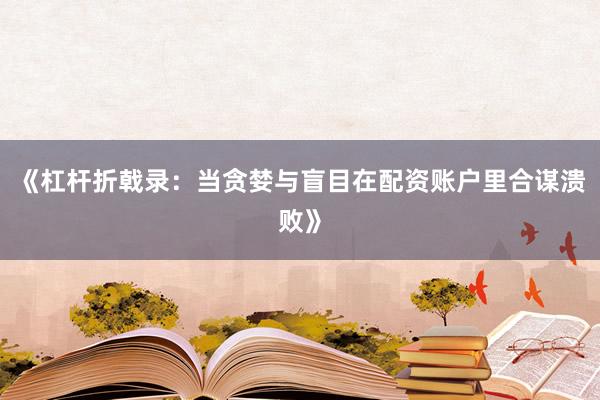 《杠杆折戟录：当贪婪与盲目在配资账户里合谋溃败》