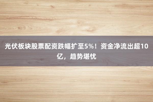 光伏板块股票配资跌幅扩至5%！资金净流出超10亿，趋势堪忧