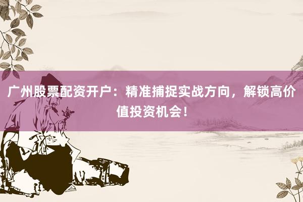 广州股票配资开户：精准捕捉实战方向，解锁高价值投资机会！