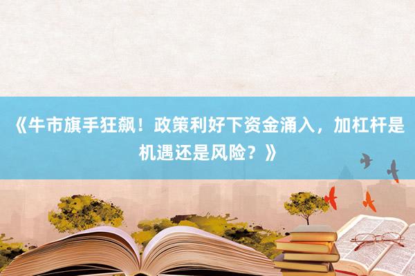 《牛市旗手狂飙！政策利好下资金涌入，加杠杆是机遇还是风险？》