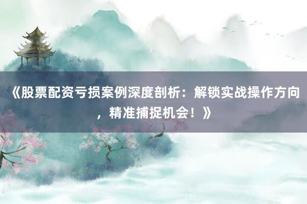 《股票配资亏损案例深度剖析：解锁实战操作方向，精准捕捉机会！》
