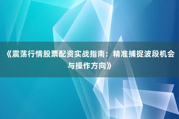 《震荡行情股票配资实战指南：精准捕捉波段机会与操作方向》