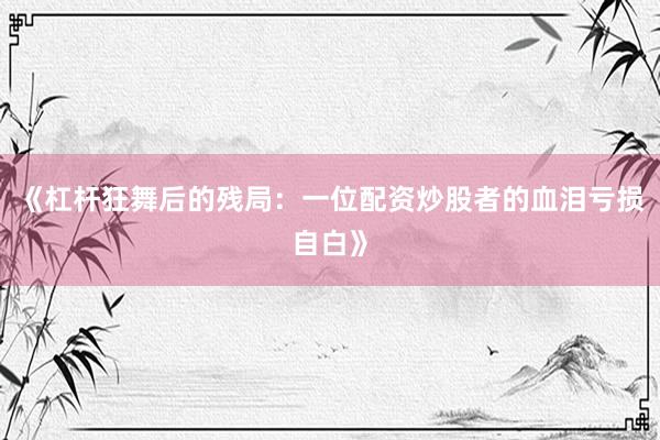 《杠杆狂舞后的残局：一位配资炒股者的血泪亏损自白》