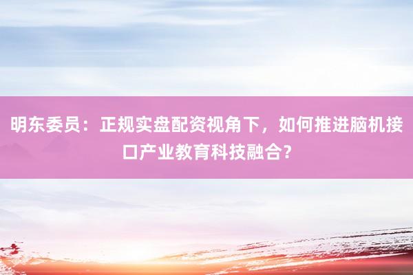 明东委员：正规实盘配资视角下，如何推进脑机接口产业教育科技融合？