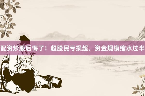 配资炒股后悔了！超股民亏损超，资金规模缩水过半