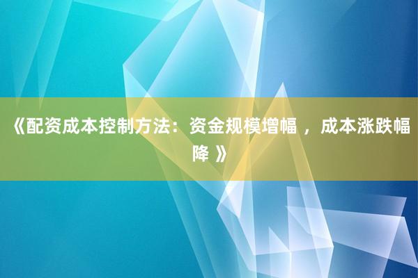 《配资成本控制方法：资金规模增幅 ，成本涨跌幅降 》