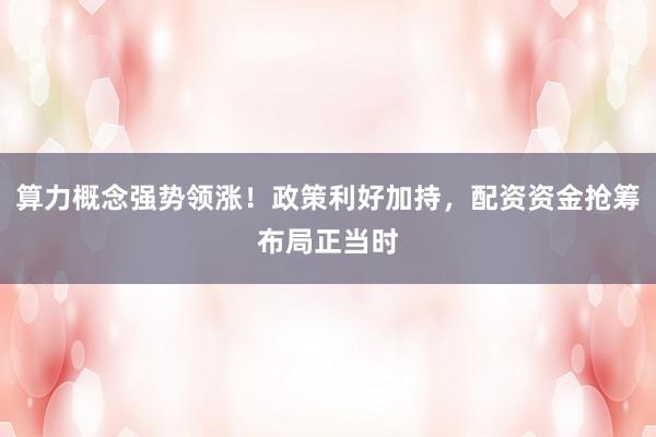 算力概念强势领涨！政策利好加持，配资资金抢筹布局正当时