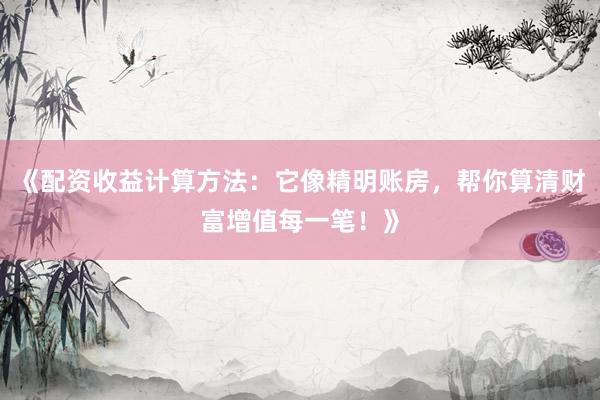 《配资收益计算方法：它像精明账房，帮你算清财富增值每一笔！》