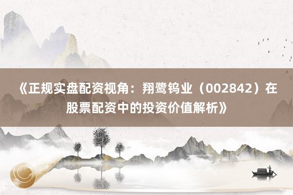 《正规实盘配资视角：翔鹭钨业（002842）在股票配资中的投资价值解析》