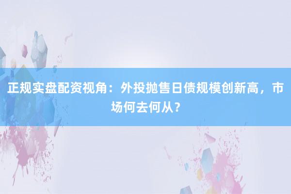 正规实盘配资视角：外投抛售日债规模创新高，市场何去何从？