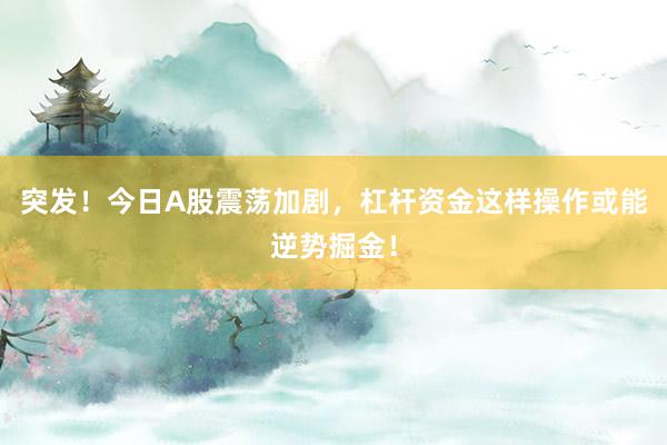 突发！今日A股震荡加剧，杠杆资金这样操作或能逆势掘金！