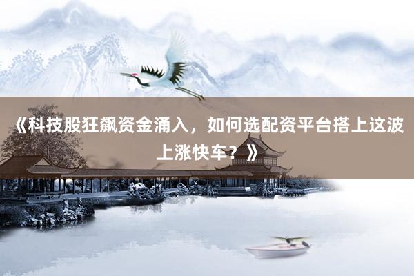 《科技股狂飙资金涌入，如何选配资平台搭上这波上涨快车？》