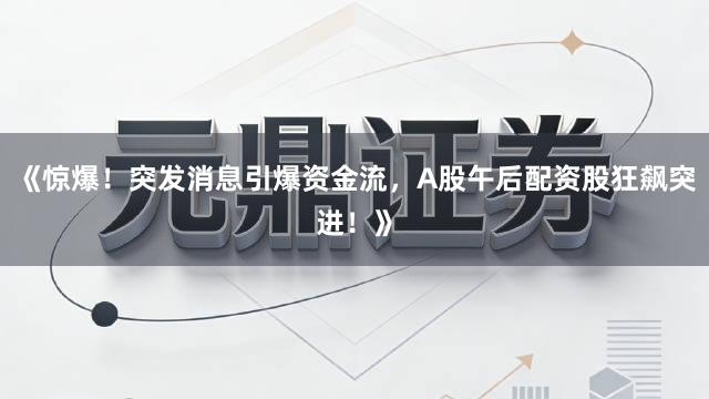《惊爆！突发消息引爆资金流，A股午后配资股狂飙突进！》