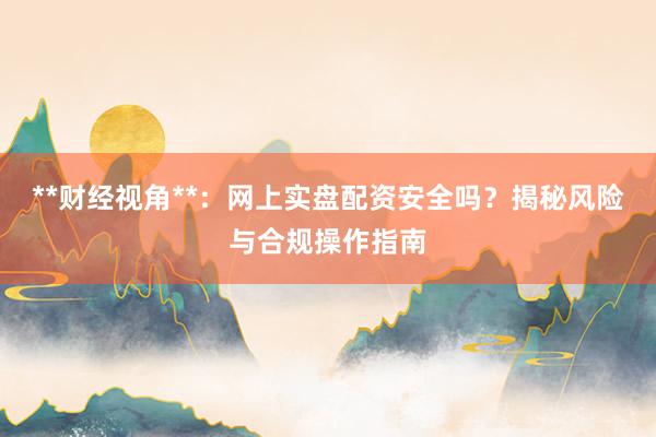 **财经视角**：网上实盘配资安全吗？揭秘风险与合规操作指南