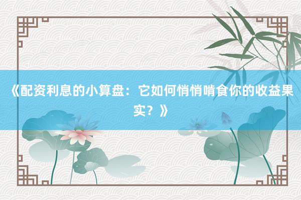 《配资利息的小算盘：它如何悄悄啃食你的收益果实？》