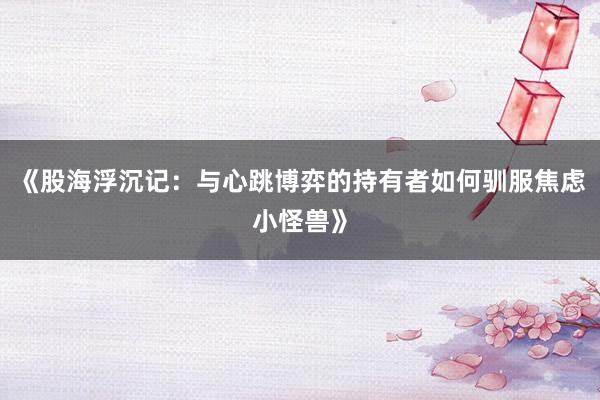 《股海浮沉记：与心跳博弈的持有者如何驯服焦虑小怪兽》
