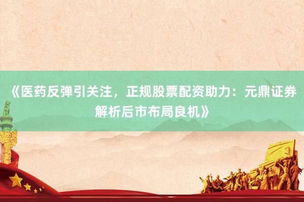 《医药反弹引关注，正规股票配资助力：元鼎证券解析后市布局良机》