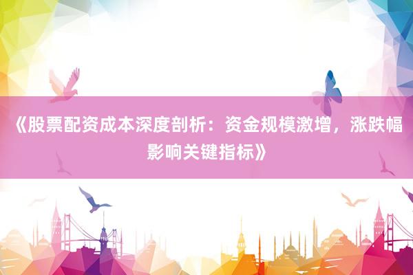 《股票配资成本深度剖析：资金规模激增，涨跌幅影响关键指标》