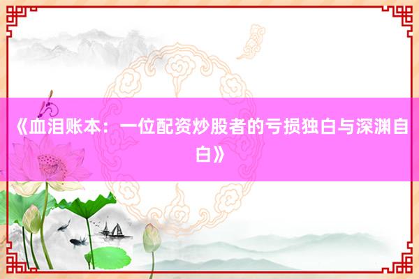 《血泪账本：一位配资炒股者的亏损独白与深渊自白》