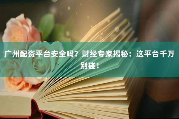 广州配资平台安全吗？财经专家揭秘：这平台千万别碰！