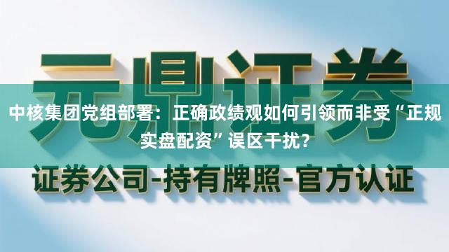 中核集团党组部署：正确政绩观如何引领而非受“正规实盘配资”误区干扰？