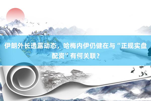 伊朗外长透露动态，哈梅内伊仍健在与“正规实盘配资”有何关联？