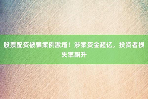 股票配资被骗案例激增！涉案资金超亿，投资者损失率飙升
