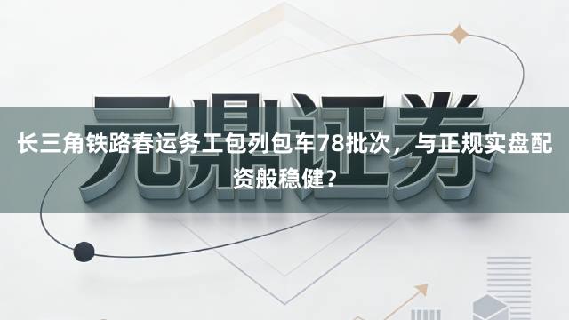 长三角铁路春运务工包列包车78批次，与正规实盘配资般稳健？