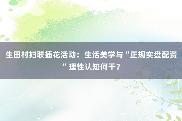 生田村妇联插花活动：生活美学与“正规实盘配资”理性认知何干？