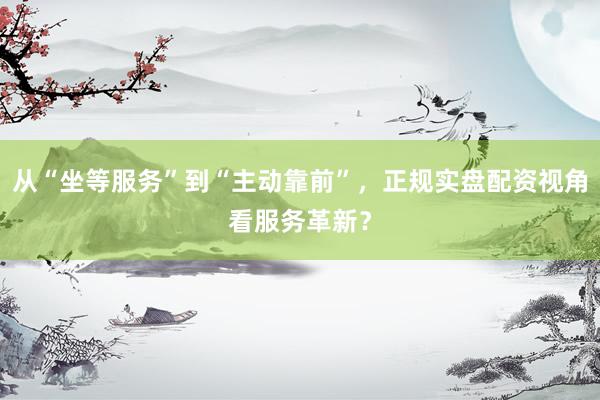从“坐等服务”到“主动靠前”，正规实盘配资视角看服务革新？