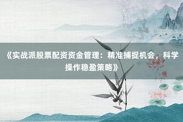 《实战派股票配资资金管理：精准捕捉机会，科学操作稳盈策略》