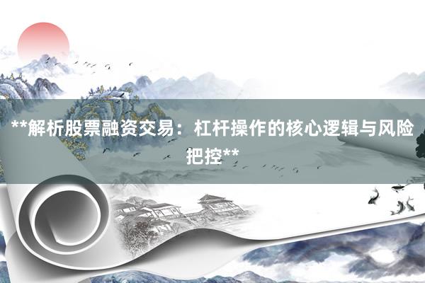 **解析股票融资交易：杠杆操作的核心逻辑与风险把控**