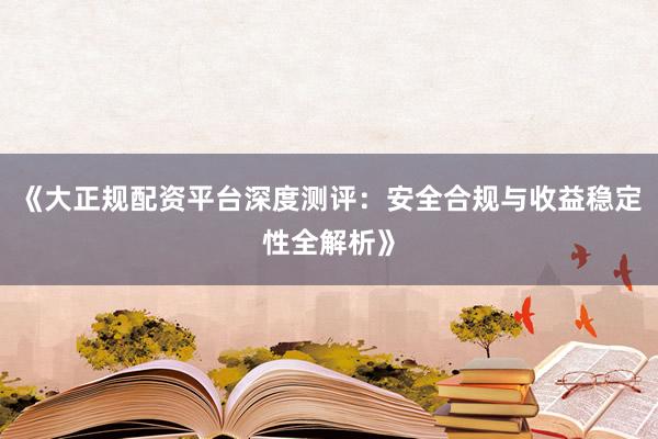 《大正规配资平台深度测评：安全合规与收益稳定性全解析》
