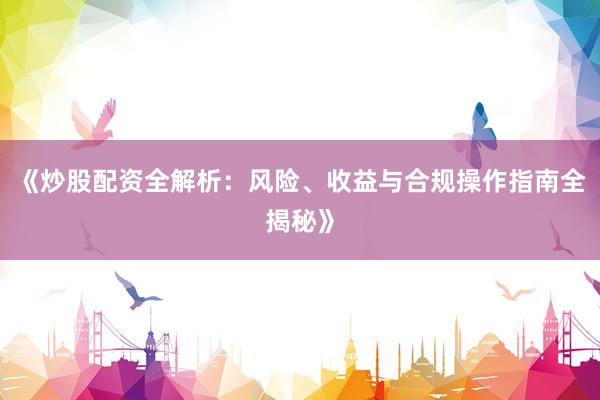 《炒股配资全解析：风险、收益与合规操作指南全揭秘》