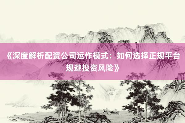 《深度解析配资公司运作模式：如何选择正规平台规避投资风险》