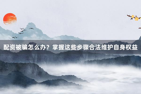 配资被骗怎么办？掌握这些步骤合法维护自身权益