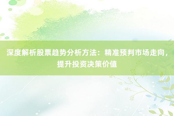 深度解析股票趋势分析方法：精准预判市场走向，提升投资决策价值