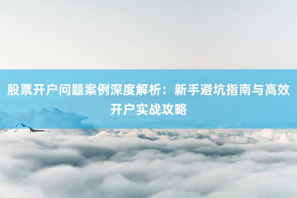 股票开户问题案例深度解析：新手避坑指南与高效开户实战攻略