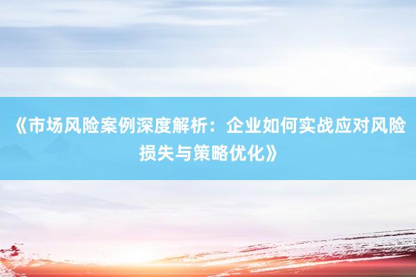 《市场风险案例深度解析：企业如何实战应对风险损失与策略优化》