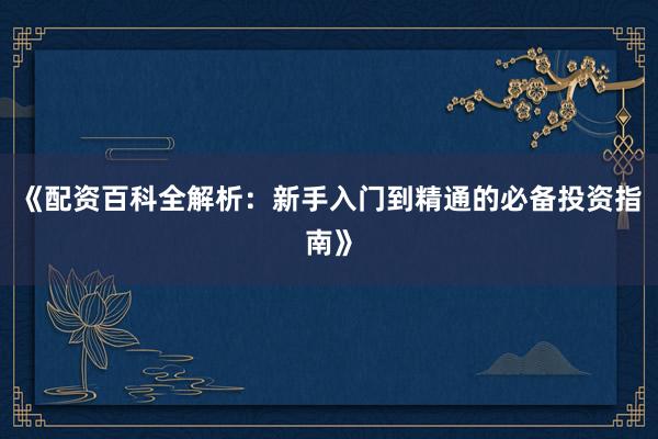《配资百科全解析：新手入门到精通的必备投资指南》