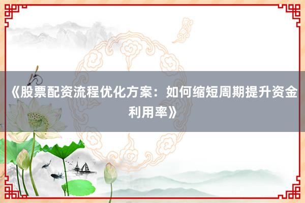 《股票配资流程优化方案：如何缩短周期提升资金利用率》
