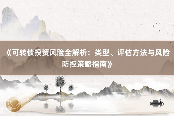 《可转债投资风险全解析:类型、评估方法与风险防控策略指南》