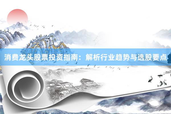 消费龙头股票投资指南:解析行业趋势与选股要点
